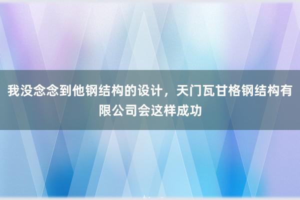我没念念到他钢结构的设计,天门瓦甘格钢结构有限公司会这样成功