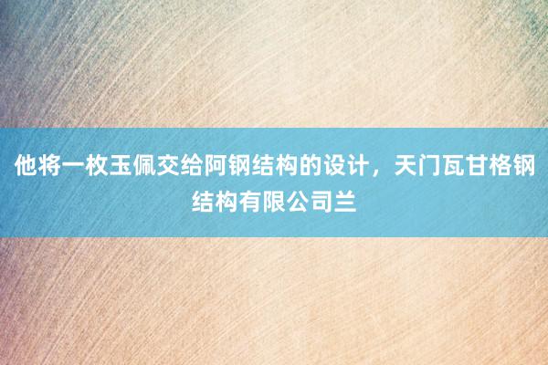 他将一枚玉佩交给阿钢结构的设计，天门瓦甘格钢结构有限公司兰